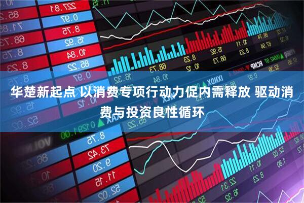 华楚新起点 以消费专项行动力促内需释放 驱动消费与投资良性循环