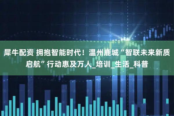 犀牛配资 拥抱智能时代!温州鹿城“智联未来新质启航”行动惠及万人_培训_生活_科普