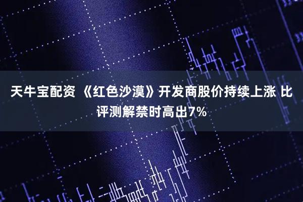 天牛宝配资 《红色沙漠》开发商股价持续上涨 比评测解禁时高出7%