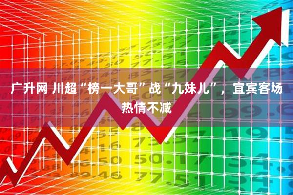 广升网 川超“榜一大哥”战“九妹儿”,宜宾客场热情不减