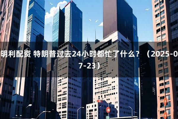 明利配资 特朗普过去24小时都忙了什么？（2025-07-23）