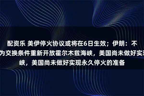 配资乐 美伊停火协议或将在6日生效；伊朗：不会以“临时停火”为交换条件重新开放霍尔木兹海峡，美国尚未做好实现永久停火的准备