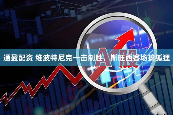 通盈配资 维波特尼克一击制胜，斯旺西客场擒狐狸