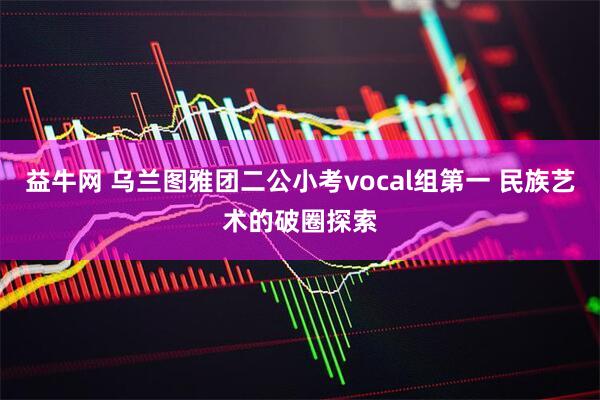 益牛网 乌兰图雅团二公小考vocal组第一 民族艺术的破圈探索